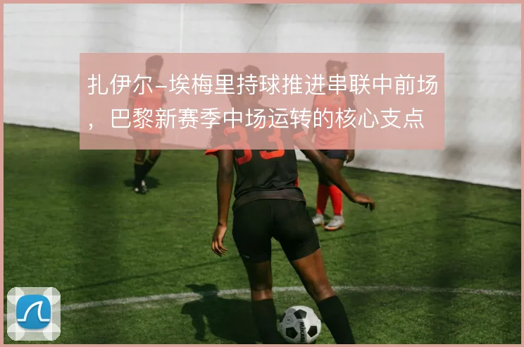 扎伊尔-埃梅里持球推进串联中前场，巴黎新赛季中场运转的核心支点