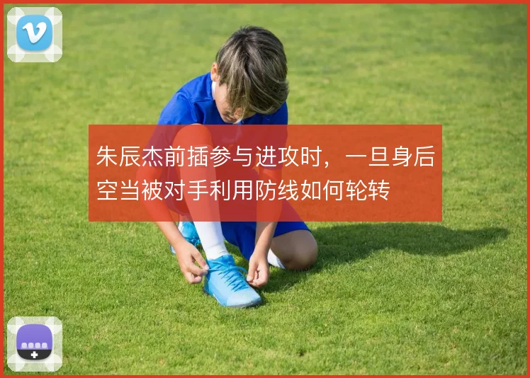 朱辰杰前插参与进攻时,一旦身后空当被对手利用防线如何轮转
