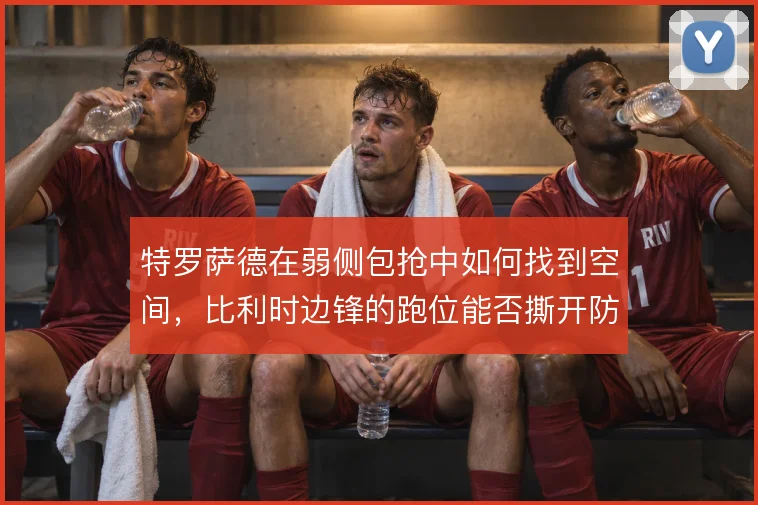 特罗萨德在弱侧包抢中如何找到空间,比利时边锋的跑位能否撕开防线