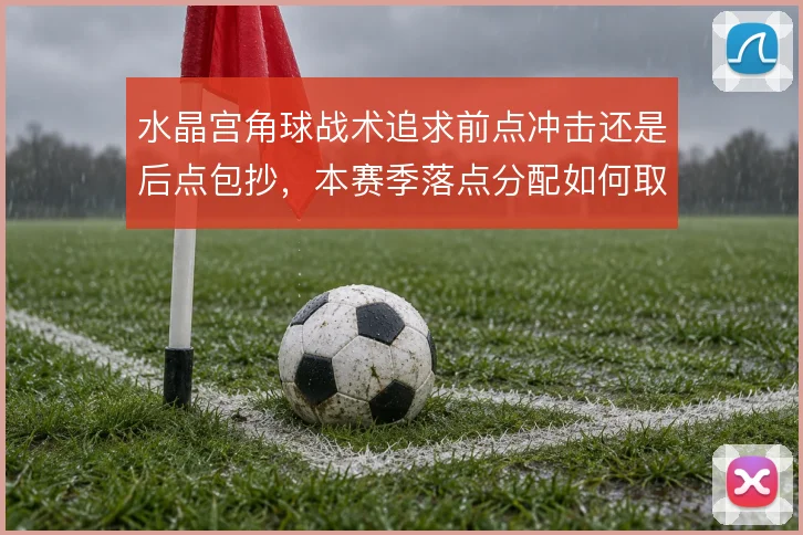 水晶宫角球战术追求前点冲击还是后点包抄，本赛季落点分配如何取舍