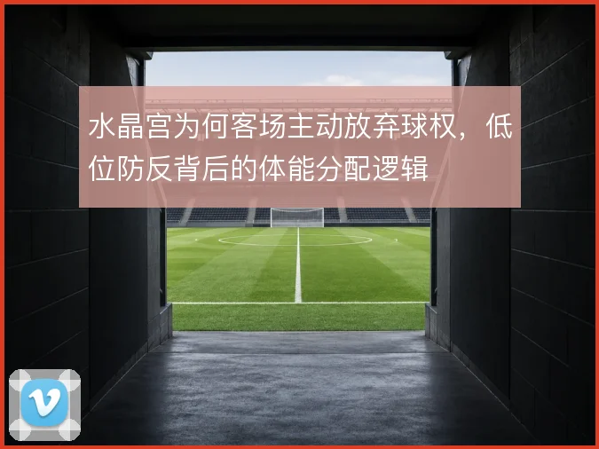 水晶宫为何客场主动放弃球权,低位防反背后的体能分配逻辑