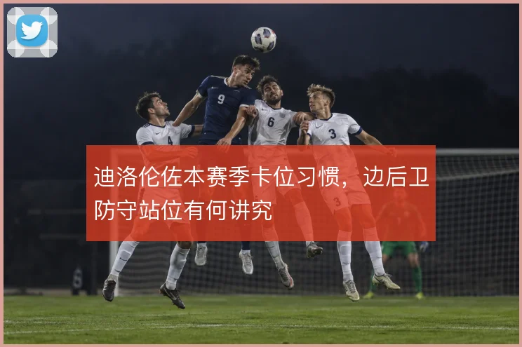 迪洛伦佐本赛季卡位习惯,边后卫防守站位有何讲究