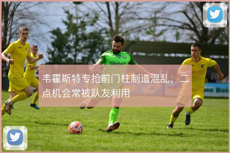 韦霍斯特专抢前门柱制造混乱,二点机会常被队友利用