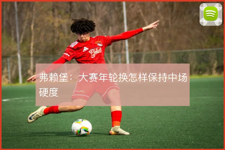 弗赖堡:大赛年轮换怎样保持中场硬度