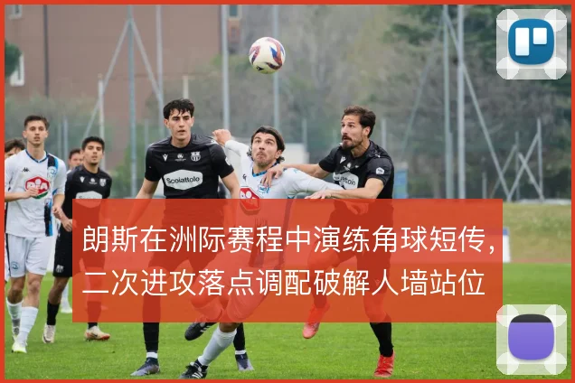 朗斯在洲际赛程中演练角球短传,二次进攻落点调配破解人墙站位