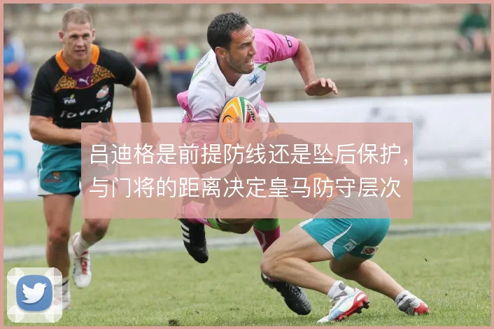 吕迪格是前提防线还是坠后保护，与门将的距离决定皇马防守层次