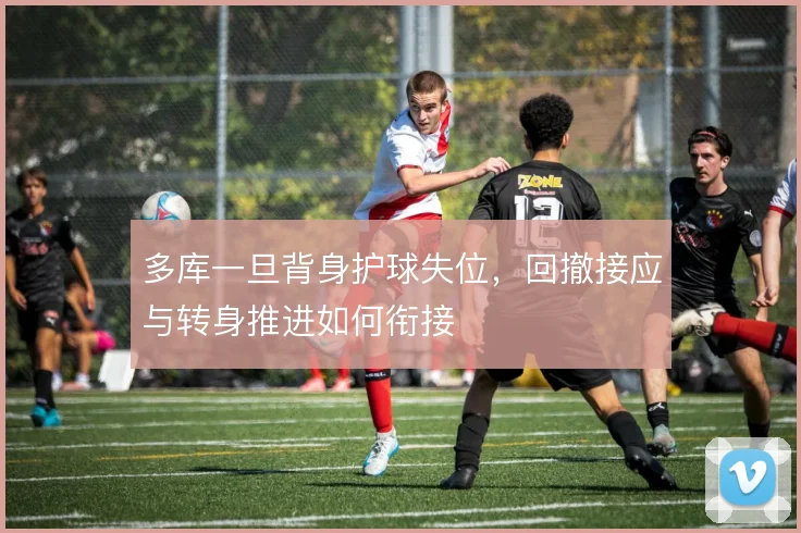 多库一旦背身护球失位，回撤接应与转身推进如何衔接