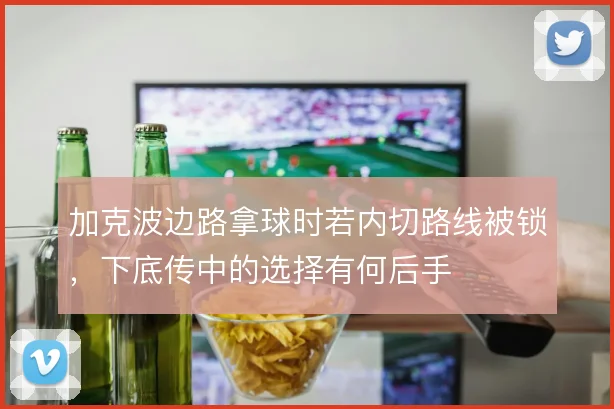 加克波边路拿球时若内切路线被锁，下底传中的选择有何后手