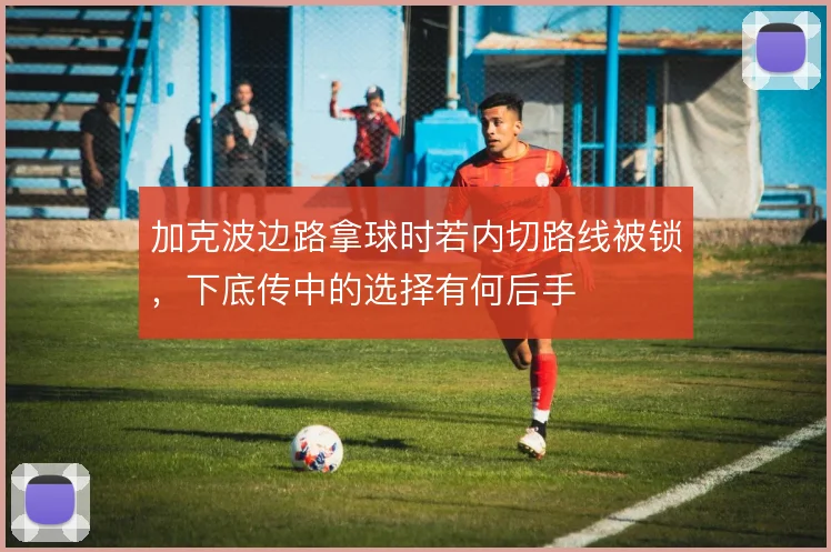 加克波边路拿球时若内切路线被锁，下底传中的选择有何后手