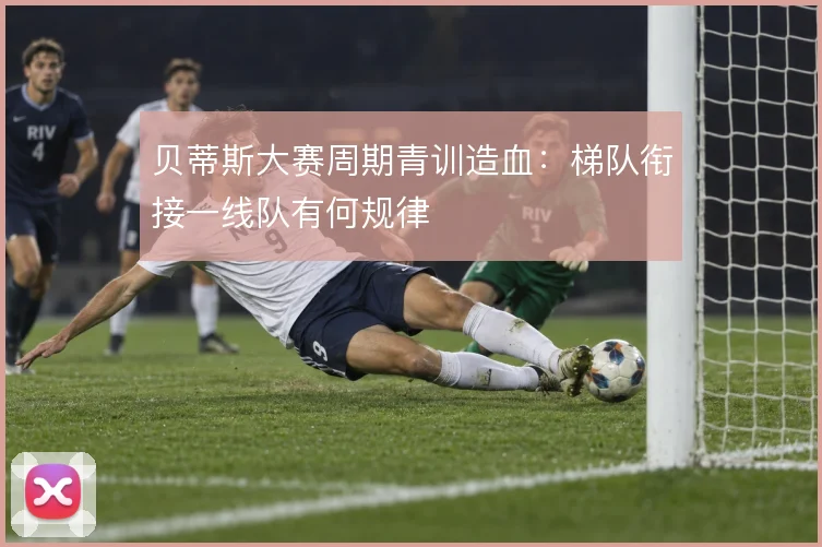 贝蒂斯大赛周期青训造血：梯队衔接一线队有何规律