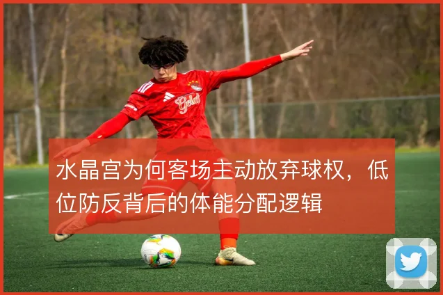 水晶宫为何客场主动放弃球权,低位防反背后的体能分配逻辑