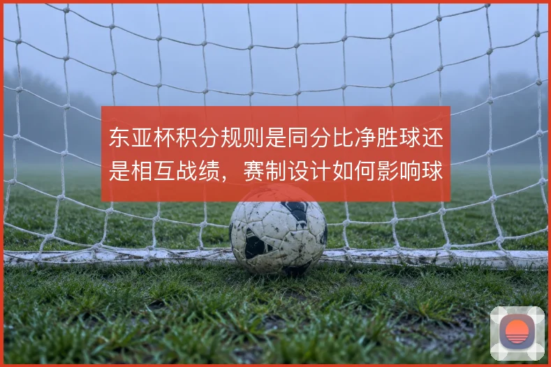 东亚杯积分规则是同分比净胜球还是相互战绩，赛制设计如何影响球队策略