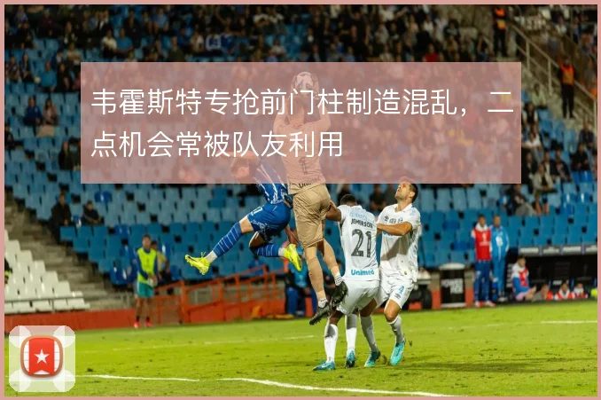 韦霍斯特专抢前门柱制造混乱,二点机会常被队友利用