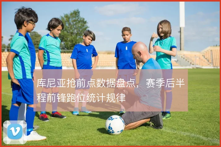 库尼亚抢前点数据盘点，赛季后半程前锋跑位统计规律