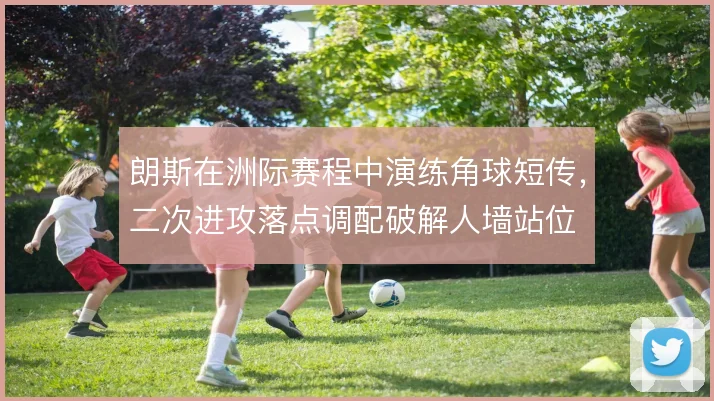 朗斯在洲际赛程中演练角球短传,二次进攻落点调配破解人墙站位