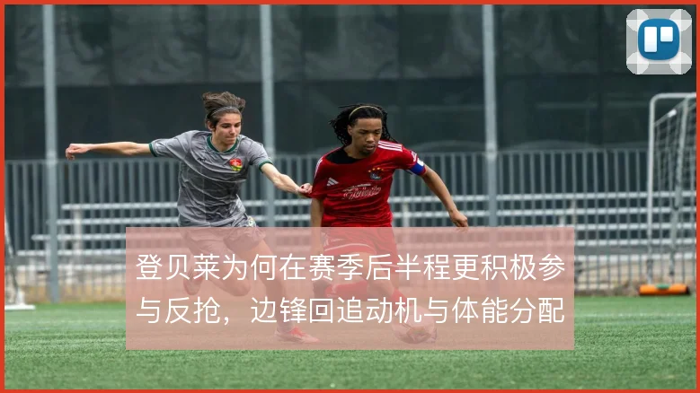 登贝莱为何在赛季后半程更积极参与反抢，边锋回追动机与体能分配有关