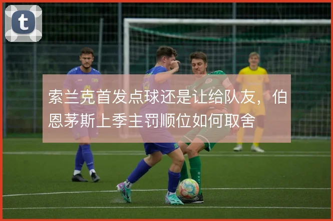 索兰克首发点球还是让给队友，伯恩茅斯上季主罚顺位如何取舍