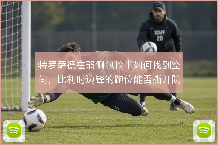 特罗萨德在弱侧包抢中如何找到空间,比利时边锋的跑位能否撕开防线