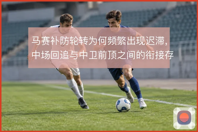 马赛补防轮转为何频繁出现迟滞,中场回追与中卫前顶之间的衔接存在脱节