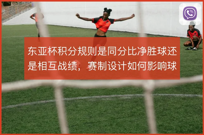 东亚杯积分规则是同分比净胜球还是相互战绩，赛制设计如何影响球队策略