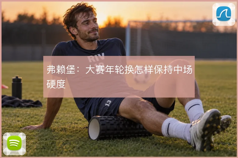 弗赖堡:大赛年轮换怎样保持中场硬度