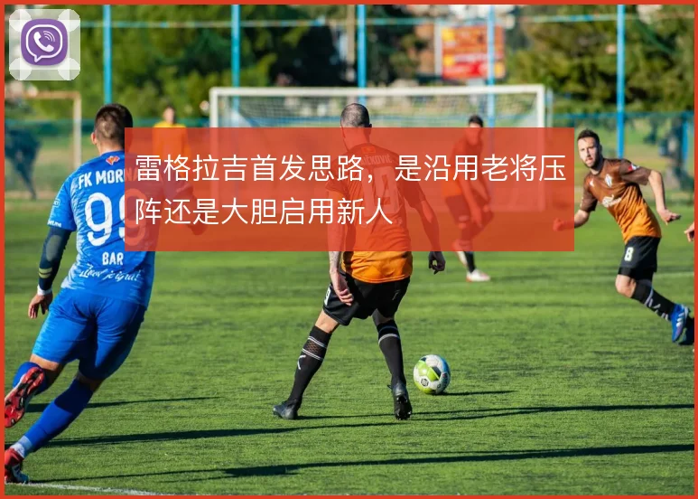 雷格拉吉首发思路，是沿用老将压阵还是大胆启用新人